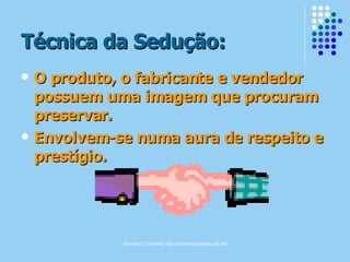 Simone C Chiaretto http://simonechiaretto.zip.net
Técnica da Sedução:Técnica da Sedução:
 O produto, o fabricante e vendedorO produto, o fabricante e vendedor
possuem uma imagem que procurampossuem uma imagem que procuram
preservar.preservar.
 Envolvem-se numa aura de respeito eEnvolvem-se numa aura de respeito e
prestígio.prestígio.
 