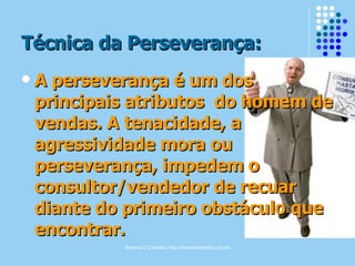 Simone C Chiaretto http://simonechiaretto.zip.net
Técnica da Perseverança:Técnica da Perseverança:
 A perseverança é um dosA perseverança é um dos
principais atributos do homem deprincipais atributos do homem de
vendas. A tenacidade, avendas. A tenacidade, a
agressividade mora ouagressividade mora ou
perseverança, impedem operseverança, impedem o
consultor/vendedor de recuarconsultor/vendedor de recuar
diante do primeiro obstáculo quediante do primeiro obstáculo que
encontrar.encontrar.
 