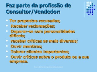 Simone C Chiaretto http://simonechiaretto.zip.net
Faz parte da profissão deFaz parte da profissão de
Consultor/Vendedor:Consultor/Vendedor:
 Ter propostas recusadas;Ter propostas recusadas;
 Receber reclamações;Receber reclamações;
 Deparar-se com personalidadesDeparar-se com personalidades
difíceis;difíceis;
 receber críticas as mais diversas;receber críticas as mais diversas;
 Ouvir mentiras;Ouvir mentiras;
 Tolerar clientes importantes;Tolerar clientes importantes;
 Ouvir críticas sobre o produto ou a suaOuvir críticas sobre o produto ou a sua
empresa.empresa.
 