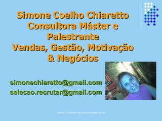 Simone C Chiaretto http://simonechiaretto.zip.net
Simone Coelho ChiarettoSimone Coelho Chiaretto
Consultora Máster eConsultora Máster e
PalestrantePalestrante
Vendas, Gestão, MotivaçãoVendas, Gestão, Motivação
& Negócios& Negócios
simonechiaretto@gmail.comsimonechiaretto@gmail.com
selecao.recrutar@gmail.comselecao.recrutar@gmail.com
 