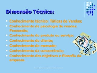 Simone C Chiaretto http://simonechiaretto.zip.net
Dimensão Técnica:Dimensão Técnica:
 Conhecimento técnico: Táticas de Vendas;
 Conhecimento de psicologia de vendas:
Persuasão;
 Conhecimento do produto ou serviço;
 Conhecimento do cliente;
 Conhecimento do mercado;
 Conhecimento da concorrência;
 Conhecimento dos objetivos e filosofia da
empresa.
 