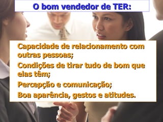O bom vendedor de TER: Capacidade de relacionamento com outras pessoas; Condições de tirar tudo de bom que elas têm; Percepção e comunicação; Boa aparência, gestos e atitudes. 