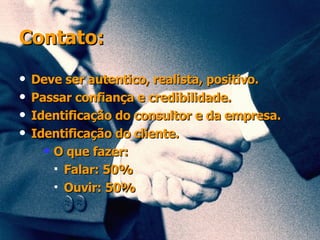 Contato: Deve ser autentico, realista, positivo.  Passar confiança e credibilidade. Identificação do consultor e da empresa. Identificação do cliente. O que fazer: Falar: 50% Ouvir: 50% 