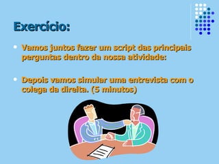 Exercício: Vamos juntos fazer um script das principais perguntas dentro da nossa atividade: Depois vamos simular uma entrevista com o colega da direita. (5 minutos) 