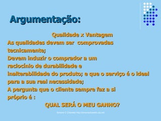 Argumentação: Qualidade x Vantagem As qualidades devem ser  comprovadas tecnicamente; Devem induzir o comprador a um raciocínio de durabilidade e inalterabilidade do produto; e que o serviço é o ideal para a sua real necessidade; A pergunta que o cliente sempre faz a si próprio é : QUAL SERÁ O MEU GANHO? 