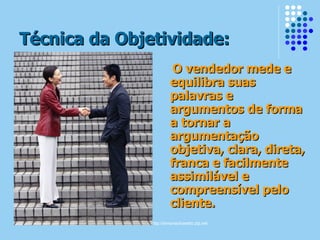 Técnica da Objetividade: O vendedor mede e equilibra suas palavras e argumentos de forma a tornar a argumentação objetiva, clara, direta, franca e facilmente assimilável e compreensível pelo cliente. 