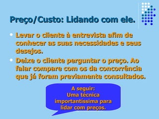 Preço/Custo: Lidando com ele. Levar o cliente à entrevista afim de conhecer as suas necessidades e seus desejos. Deixe o cliente perguntar o preço. Ao falar compare com os da concorrência que já foram previamente consultados. A seguir: Uma técnica importantíssima para lidar com preços. 