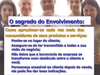 O segredo do Envolvimento: Como  aproximar-se  cada  vez  mais  dos consumidores de seus produtos e serviços: Ponha-se no lugar do cliente; Assegure-se de ter transmitido a todas a sua visão do negócio; Não deixe que a burocracia da empresa se transforme num obstáculo entre o cliente e você; Permaneça acessível ao cliente depois da venda, ele pode lhe dar boas indicações. 