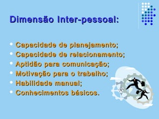 Dimensão Inter-pessoal:Dimensão Inter-pessoal:
 Capacidade de planejamento;Capacidade de planejamento;
 Capacidade de relacionamento;Capacidade de relacionamento;
 Aptidão para comunicação;Aptidão para comunicação;
 Motivação para o trabalho;Motivação para o trabalho;
 Habilidade manual;Habilidade manual;
 Conhecimentos básicos.Conhecimentos básicos.
 