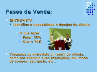 Fases da Venda:Fases da Venda:
 ENTREVISTAENTREVISTA
 Identifica a necessidade e desejos do cliente.Identifica a necessidade e desejos do cliente.
 O que fazer:O que fazer:
 Falar: 30%Falar: 30%
 Ouvir: 70%Ouvir: 70%
 Traçamos na entrevista um perfil do cliente,Traçamos na entrevista um perfil do cliente,
como por exemplo suas aspirações, seu modocomo por exemplo suas aspirações, seu modo
de compra, seu gosto, etc..de compra, seu gosto, etc..
 