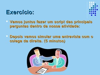 Exercício:Exercício:
 Vamos juntos fazer um script das principaisVamos juntos fazer um script das principais
perguntas dentro da nossa atividade:perguntas dentro da nossa atividade:
 Depois vamos simular uma entrevista com oDepois vamos simular uma entrevista com o
colega da direita. (5 minutos)colega da direita. (5 minutos)
 