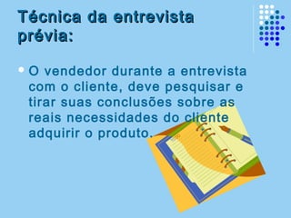 Técnica da entrevistaTécnica da entrevista
prévia:prévia:
 O vendedor durante a entrevista
com o cliente, deve pesquisar e
tirar suas conclusões sobre as
reais necessidades do cliente
adquirir o produto.
 