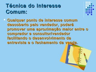 Técnica do InteresseTécnica do Interesse
Comum:Comum:
 Qualquer ponto de interesse comumQualquer ponto de interesse comum
descoberto pelo vendedor, poderádescoberto pelo vendedor, poderá
promover uma aproximação maior entre opromover uma aproximação maior entre o
comprador e consultor/vendedorcomprador e consultor/vendedor
facilitando o desenvolvimento dafacilitando o desenvolvimento da
entrevista e o fechamento da venda.entrevista e o fechamento da venda.
 