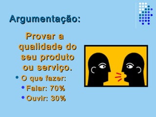 Argumentação:Argumentação:
Provar aProvar a
qualidade doqualidade do
seu produtoseu produto
ou serviço.ou serviço.
 O que fazer:O que fazer:
Falar: 70%Falar: 70%
Ouvir: 30%Ouvir: 30%
 