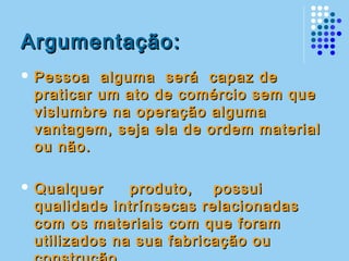 Argumentação:Argumentação:
 Pessoa alguma será capaz dePessoa alguma será capaz de
praticar um ato de comércio sem quepraticar um ato de comércio sem que
vislumbre na operação algumavislumbre na operação alguma
vantagem, seja ela de ordem materialvantagem, seja ela de ordem material
ou não.ou não.
 Qualquer produto, possuiQualquer produto, possui
qualidade intrínsecas relacionadasqualidade intrínsecas relacionadas
com os materiais com que foramcom os materiais com que foram
utilizados na sua fabricação ouutilizados na sua fabricação ou
 