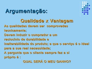 Argumentação:Argumentação:
Qualidade x VantagemQualidade x Vantagem
As qualidades devem ser comprovadasAs qualidades devem ser comprovadas
tecnicamente;tecnicamente;
Devem induzir o comprador a umDevem induzir o comprador a um
raciocínio de durabilidade eraciocínio de durabilidade e
inalterabilidade do produto; e que o serviço é o idealinalterabilidade do produto; e que o serviço é o ideal
para a sua real necessidade;para a sua real necessidade;
A pergunta que o cliente sempre faz a siA pergunta que o cliente sempre faz a si
próprio é :próprio é :
QUAL SERÁ O MEU GANHO?QUAL SERÁ O MEU GANHO?
 