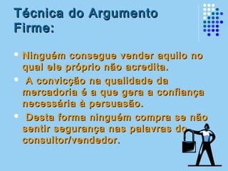 Técnica do ArgumentoTécnica do Argumento
Firme:Firme:
 Ninguém consegue vender aquilo noNinguém consegue vender aquilo no
qual ele próprio não acredita.qual ele próprio não acredita.
 A convicção na qualidade daA convicção na qualidade da
mercadoria é a que gera a confiançamercadoria é a que gera a confiança
necessária à persuasão.necessária à persuasão.
 Desta forma ninguém compra se nãoDesta forma ninguém compra se não
sentir segurança nas palavras dosentir segurança nas palavras do
consultor/vendedor.consultor/vendedor.
 