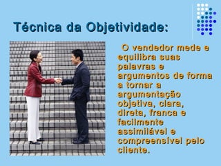 Técnica da Objetividade:Técnica da Objetividade:
O vendedor mede eO vendedor mede e
equilibra suasequilibra suas
palavras epalavras e
argumentos de formaargumentos de forma
a tornar aa tornar a
argumentaçãoargumentação
objetiva, clara,objetiva, clara,
direta, franca edireta, franca e
facilmentefacilmente
assimilável eassimilável e
compreensível pelocompreensível pelo
cliente.cliente.
 