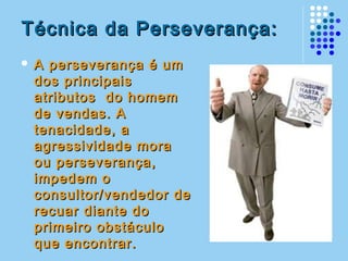 Técnica da Perseverança:Técnica da Perseverança:
 A perseverança é umA perseverança é um
dos principaisdos principais
atributos do homematributos do homem
de vendas. Ade vendas. A
tenacidade, atenacidade, a
agressividade moraagressividade mora
ou perseverança,ou perseverança,
impedem oimpedem o
consultor/vendedor deconsultor/vendedor de
recuar diante dorecuar diante do
primeiro obstáculoprimeiro obstáculo
que encontrar.que encontrar.
 