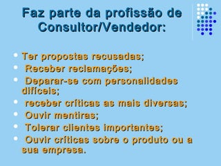 Faz parte da profissão deFaz parte da profissão de
Consultor/Vendedor:Consultor/Vendedor:
 Ter propostas recusadas;Ter propostas recusadas;
 Receber reclamações;Receber reclamações;
 Deparar-se com personalidadesDeparar-se com personalidades
difíceis;difíceis;
 receber críticas as mais diversas;receber críticas as mais diversas;
 Ouvir mentiras;Ouvir mentiras;
 Tolerar clientes importantes;Tolerar clientes importantes;
 Ouvir críticas sobre o produto ou aOuvir críticas sobre o produto ou a
sua empresa.sua empresa.
 