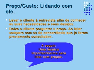 Preço/Custo: Lidando comPreço/Custo: Lidando com
ele.ele.
 Levar o cliente à entrevista afim de conhecerLevar o cliente à entrevista afim de conhecer
as suas necessidades e seus desejos.as suas necessidades e seus desejos.
 Deixe o cliente perguntar o preço. Ao falarDeixe o cliente perguntar o preço. Ao falar
compare com os da concorrência que já foramcompare com os da concorrência que já foram
previamente consultados.previamente consultados.
A seguir:A seguir:
Uma técnicaUma técnica
importantíssima paraimportantíssima para
lidar com preços.lidar com preços.
 