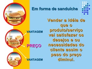VANTAGEMVANTAGEM
PREÇOPREÇO
VANTAGEMVANTAGEM
Em forma de sanduícheEm forma de sanduíche
Vender a idéia deVender a idéia de
que oque o
produto/serviçoproduto/serviço
vai satisfazer osvai satisfazer os
desejos e oudesejos e ou
necessidades donecessidades do
cliente assim ocliente assim o
peso do preçopeso do preço
diminui.diminui.
 