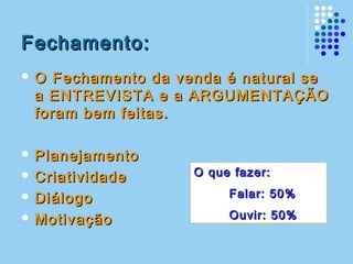 Fechamento:Fechamento:
 O Fechamento da venda é natural seO Fechamento da venda é natural se
a ENTREVISTA e a ARGUMENTAÇÃOa ENTREVISTA e a ARGUMENTAÇÃO
foram bem feitas.foram bem feitas.
 PlanejamentoPlanejamento
 CriatividadeCriatividade
 DiálogoDiálogo
 MotivaçãoMotivação
O que fazer:O que fazer:
Falar: 50%Falar: 50%
Ouvir: 50%Ouvir: 50%
 
