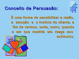 Conceito de Persuasão:Conceito de Persuasão:
É uma forma de sensibilizar a razão,É uma forma de sensibilizar a razão,
a emoção e o instinto do cliente, aa emoção e o instinto do cliente, a
fim de vermos, onde, como, quandofim de vermos, onde, como, quando
e em que medida ele reage aose em que medida ele reage aos
estímulos.estímulos.
 