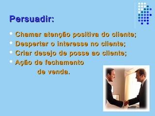 Persuadir:Persuadir:
 Chamar atenção positiva do cliente;Chamar atenção positiva do cliente;
 Despertar o interesse no cliente;Despertar o interesse no cliente;
 Criar desejo de posse ao cliente;Criar desejo de posse ao cliente;
 Ação de fechamentoAção de fechamento
de venda.de venda.
 