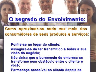 Simone C Chiaretto
http://simonechiaretto.zip.net
O segredo do Envolvimento:O segredo do Envolvimento:
Como aproximar-se cada vez mais dosComo aproximar-se cada vez mais dos
consumidores de seus produtos e serviços:consumidores de seus produtos e serviços:
 Ponha-se no lugar do cliente;Ponha-se no lugar do cliente;
 Assegure-se de ter transmitido a todas a suaAssegure-se de ter transmitido a todas a sua
visão do negócio;visão do negócio;
 Não deixe que a burocracia da empresa seNão deixe que a burocracia da empresa se
transforme num obstáculo entre o cliente etransforme num obstáculo entre o cliente e
você;você;
 Permaneça acessível ao cliente depois daPermaneça acessível ao cliente depois da
 