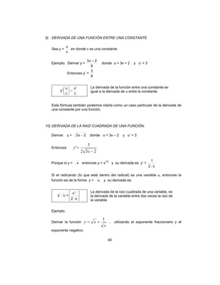 9) DERIVADA DE UNA FUNCIÓN ENTRE UNA CONSTANTE 
u en donde c es una constante 
3x + 2 donde u = 3x + 2 y u’ = 3 
y = x + 1 , utilizando el exponente fraccionario y el 
40 
Sea y = 
c 
Ejemplo. Derivar y·= 
8 
Entonces y’ = 
3 
8 
u' 
c 
 
y '  
u  
= c 
 
La derivada de la función entre una constante es 
igual a la derivada de u entre la constante 
Esta fórmula también podemos citarla como un caso particular de la derivada de 
una constante por una función. 
10) DERIVADA DE LA RAIZ CUADRADA DE UNA FUNCIÓN. 
Derivar. y = 3x − 2 donde u = 3x – 2 y u’ = 3 
Entonces 
' 3 
2 3 − 
2 
= 
x 
y 
Porque si y = x entonces y = x1/2 y su derivada es y’ = 
1 
2 x 
Si el radicando (lo que está dentro del radical) es una variable u, entonces la 
función es de la forma y = u y su derivada es: 
 
 
2 u 
y’ u =  
 
u ' 
La derivada de la raíz cuadrada de una variable, es 
la derivada de la variable entre dos veces la raíz de 
la variable 
Ejemplo. 
Derivar la función 
x 
exponente negativo. 
 