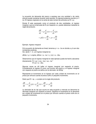 La ecuación de demanda del precio p expresa que una cantidad x de cierto 
artículo puede venderse durante cierto periodo. En general podemos escribir p= f 
(x). El ingreso originado en la venta de este número de artículos es R= x p. 
Donde R esta expresado como el producto de dos cantidades, el ingreso 
marginal, que es la derivada de R con respecto a x, puede obtenerse mediante la 
regla del producto. 
x x d 
p d 
dR 
( ) ( ) 
= + 
p x dp 
dR = ( ) + ( ) = + 
x p dx 
34 
p x dp 
dx 
dx 
p 
dx 
dx 
dx 
(1) 
= + = + 
Ejemplo. Ingreso marginal 
Si la ecuación de demanda es lineal, tenemos p = a – bx en donde a y b son dos 
constantes positivas. 
Así, dp/dx = - b y el ingreso marginal es 
dR/dx = p + x dp/dx; dR/dx = a – bx + x (-b) = a – 2bx. 
Observemos que el ingreso marginal en este ejemplo puede de hecho calcularse 
directamente R = xp = x (a – bx) = ax – bx 2 
R’ (x) = a – 2bx. 
Algunas veces es útil hallar el ingreso marginal con respecto al precio. 
Considerando el ingreso R como una función del precio p; el ingreso marginal 
con respecto al precio se define con la derivada de dR/dp 
Representa el incremento en el ingreso por cada unidad de incremento en el 
precio por artículo cuando el precio sufre un pequeño incremento. 
Dado que R = xp, u cumple con la regla del producto. 
dp 
x dR 
dp 
p p d 
dx 
x d 
dx 
dp 
La derivada de dx /dp que ocurre en esta ecuación a menudo se denomina la 
derivada marginal con respecto al precio. Significa el incremento en la demanda 
por unidad de incremento en el precio por artículo cuando el precio sufre de un 
pequeño incremento. 
 