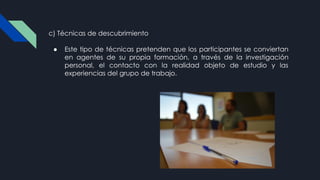 c) Técnicas de descubrimiento
● Este tipo de técnicas pretenden que los participantes se conviertan
en agentes de su propia formación, a través de la investigación
personal, el contacto con la realidad objeto de estudio y las
experiencias del grupo de trabajo.
 