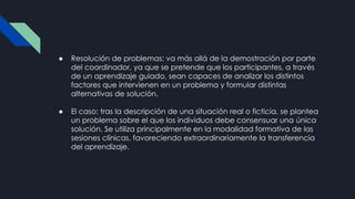 ● Resolución de problemas: va más allá de la demostración por parte
del coordinador, ya que se pretende que los participantes, a través
de un aprendizaje guiado, sean capaces de analizar los distintos
factores que intervienen en un problema y formular distintas
alternativas de solución.
● El caso: tras la descripción de una situación real o ficticia, se plantea
un problema sobre el que los individuos debe consensuar una única
solución. Se utiliza principalmente en la modalidad formativa de las
sesiones clínicas, favoreciendo extraordinariamente la transferencia
del aprendizaje.
 