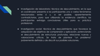 ● Investigación de laboratorio: técnica de descubrimiento, en la que
el coordinador presenta a los participantes uno o varios fenómenos
relacionados entre sí y, a ser posible, aparentemente
contradictorios, para que utilizando la evidencia científica, los
participantes extraiga conclusiones útiles para su práctica
profesional.
● Investigación social: técnica de descubrimiento que favorece la
adquisición de objetivos de comprensión y aplicación, potenciando
el descubrimiento de estructuras profundas, relaciones nuevas y
valoraciones críticas. Se trata de plantear “un problema"
pobremente definido y de discutir sus posibles soluciones.
 