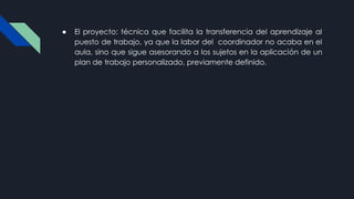 ● El proyecto: técnica que facilita la transferencia del aprendizaje al
puesto de trabajo, ya que la labor del coordinador no acaba en el
aula, sino que sigue asesorando a los sujetos en la aplicación de un
plan de trabajo personalizado, previamente definido.
 