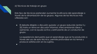 d) Técnicas de trabajo en grupo
Este tipo de técnicas pretenden aumentar la eficacia del aprendizaje a
través de la dinamización de los grupos. Algunas de las técnicas más
utilizadas son:
● El debate dirigido o discusión guiada: un grupo reducido (entre 5 y
20) trata un tema en discusión informal, intercambiando ideas y
opiniones, con la ayuda activa y estimulante de un conductor de
grupo.
La experiencia demuestra que el aprendizaje que se ha producido a
través del uso de esta técnica, permite profundizar en los temas y
produce satisfacción en los sujetos.
● .
 
