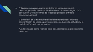 ● Philipps 66: un grupo grande se divide en subgrupos de seis
personas, para discutir durante seis minutos un tema y llegar a una
conclusión. De los informes de todos los grupos se extrae la
conclusión general.
Si bien no es en sí misma una técnica de aprendizaje, facilita la
confrontación de ideas o puntos de vista, mediante la actividad y la
participación de todos los sujetos.
Puede utilizarse como técnica para conocer las ideas previas de las
personas.
 