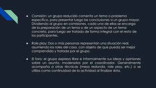 ● Comisión: un grupo reducido comenta un tema o problema
específico, para presentar luego las conclusiones a un grupo mayor.
Dividiendo al grupo en comisiones, cada una de ellas se encarga
de la preparación de un tema o de un aspecto de un tema
concreto, para luego ser tratado de forma integral con el resto de
los participantes.
● Role play: Dos o más personas representan una situación real,
asumiendo los roles del caso, con objeto de que pueda ser mejor
comprendida y tratada por el grupo.
● El foro: el grupo expresa libre e informalmente sus ideas y opiniones
sobre un asunto, moderados por el coordinador. Generalmente
acompaña a otras técnicas (mesa redonda, role play, etc.) o se
utiliza como continuidad de la actividad al finalizar ésta.
 