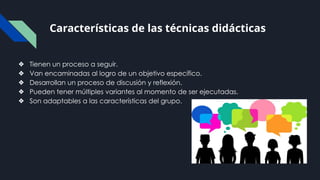 Características de las técnicas didácticas
❖ Tienen un proceso a seguir.
❖ Van encaminadas al logro de un objetivo específico.
❖ Desarrollan un proceso de discusión y reflexión.
❖ Pueden tener múltiples variantes al momento de ser ejecutadas.
❖ Son adaptables a las características del grupo.
 