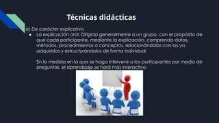 a) De carácter explicativo
● La explicación oral: Dirigida generalmente a un grupo, con el propósito de
que cada participante, mediante la explicación, comprenda datos,
métodos, procedimientos o conceptos, relacionándolos con los ya
adquiridos y estructurándolos de forma individual.
En la medida en la que se haga intervenir a los participantes por medio de
preguntas, el aprendizaje se hará más interactivo.
Técnicas didácticas
 