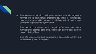 ● Estudio directo: técnica de instrucción estructurada según las
normas de la enseñanza programada, lineal o ramificada,
con la que se podrían alcanzar objetivos relacionados con
cualquier capacidad cognoscitiva.
Esta técnica sustituye a la explicación oral por unas
instrucciones escritas para que se realicen actividades con un
apoyo bibliográfico.
Con ella se pretende que se adapte el contenido formativo a
sus intereses y formación previa.
 