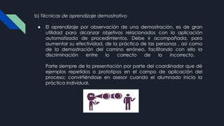b) Técnicas de aprendizaje demostrativo
● El aprendizaje por observación de una demostración, es de gran
utilidad para alcanzar objetivos relacionados con la aplicación
automatizada de procedimientos. Debe ir acompañada, para
aumentar su efectividad, de la práctica de las personas , así como
de la demostración del camino erróneo, facilitando con ello la
discriminación entre lo correcto de lo incorrecto.
Parte siempre de la presentación por parte del coordinador que dé
ejemplos repetidos o prototipos en el campo de aplicación del
proceso; convirtiéndose en asesor cuando el alumnado inicia la
práctica individual.
 