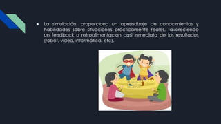 ● La simulación: proporciona un aprendizaje de conocimientos y
habilidades sobre situaciones prácticamente reales, favoreciendo
un feedback o retroalimentación casi inmediata de los resultados
(robot, vídeo, informática, etc).
 