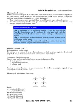 Material Recopilado por: Licda. Romelia Rodríguez
Contenido: PERT, GANTT y CPM. 11
Minimización de costes
Se trata de ajustar las holguras de las actividades, con la premisa de que la duración total esté prefijada
por las actividades críticas. Hay costes que disminuyen con el tiempo (costes directos) y costes que
aumentan con el tiempo (costes indirectos). Existen dos métodos:
• Hacer variaciones en el grafo: hacer actividades en paralelo, con lo que se reducen los costes.
• Variar los recursos asignados: los costes que representan las actividades son costes directos; si se
consigue alargarlas, se reducen sus costes.
Proceso de minimización de costes
Fase 1: Estimación de los límites de duración y coste de cada actividad
Fase 2: Determinación de la pendiente de coste para cada actividad
Fase 3: Alargamiento de todas las tareas no críticas que tengan pendiente de coste
negativa
Fase 4: Determinación del intercambio de tiempo-coste más favorable de las
posibles en el camino crítico
Fase 5: Tantear, alargando y acortando actividades críticas hasta que las
pendientes positivas y negativas resultantes sean iguales
EEjjeemmpplloo:: AApplliiccaacciióónn PP..EE..RR..TT..
Programación por camino crítico.
Un proyecto es un conjunto de tareas relacionadas entre sí. Cada tarea tiene algún tipo de prioridad
respecto de otra. Es decir existe antecedencia y consecuencia entre las tareas.
Supongamos el siguiente proyecto:
Se debe tender una línea telefónica a lo largo de una ruta. Para esto se debe:
a) hacer agujeros,
b) erguir postes y finalmente
c) tender la línea.
Con fines operativos dividimos a la ruta en dos sectores (1 y 2). Tenemos un equipo capaz de cavar,
otro de postear y otro de tender la línea.
El esquema de prioridades es el que sigue:
Donde:
A1 : Agujereado del sector 1
A2 : Agujereado del sector 2
P1 : Posteado del sector 1
P2 : Posteado del sector 2
T1 : Tendido del sector 1
T2 : Tendido del sector 2
 