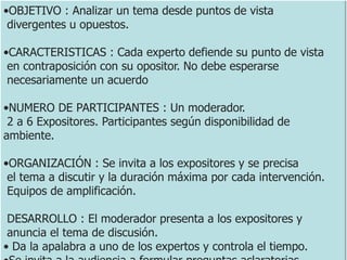 •OBJETIVO : Analizar un tema desde puntos de vista
divergentes u opuestos.
•CARACTERISTICAS : Cada experto defiende su punto de vista
en contraposición con su opositor. No debe esperarse
necesariamente un acuerdo
•NUMERO DE PARTICIPANTES : Un moderador.
2 a 6 Expositores. Participantes según disponibilidad de
ambiente.
•ORGANIZACIÓN : Se invita a los expositores y se precisa
el tema a discutir y la duración máxima por cada intervención.
Equipos de amplificación.
DESARROLLO : El moderador presenta a los expositores y
anuncia el tema de discusión.
• Da la apalabra a uno de los expertos y controla el tiempo.
 