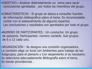 •OBJETIVO : Analizar detenidamente un tema para sacar
conclusiones aprobadas por todos los miembros del grupo.
•CARACTERISTICAS : El grupo se aboca a consultar fuentes
de información bibliográfica sobre el tema. Es recomendable
contar con el asesoramiento de algunos expertos.
Las conclusiones y resultados son aprobados por todo el grupo.
•NUMERO DE PARTICIPANTES : Un conductor. Un grupo
de asesores. Participantes: número variable. Sub grupos
de 6 a 12 cada uno.
ORGANIZACIÓN : Se designa una comisión organizadora.
La comisión elige un local con Ambientes para trabajo de los
Subgrupos, para el plenario y Con alojamiento si es necesario.
Se selecciona adecuadamente Bibliografía sobre el tema.
Se toman providencias .
 