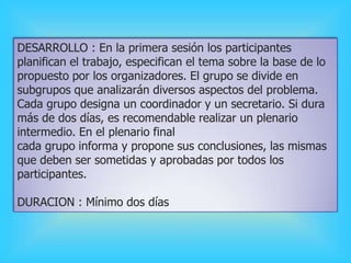 DESARROLLO : En la primera sesión los participantes
planifican el trabajo, especifican el tema sobre la base de lo
propuesto por los organizadores. El grupo se divide en
subgrupos que analizarán diversos aspectos del problema.
Cada grupo designa un coordinador y un secretario. Si dura
más de dos días, es recomendable realizar un plenario
intermedio. En el plenario final
cada grupo informa y propone sus conclusiones, las mismas
que deben ser sometidas y aprobadas por todos los
participantes.
DURACION : Mínimo dos días
 