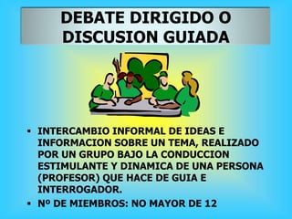 DEBATE DIRIGIDO O
DISCUSION GUIADA
 INTERCAMBIO INFORMAL DE IDEAS E
INFORMACION SOBRE UN TEMA, REALIZADO
POR UN GRUPO BAJO LA CONDUCCION
ESTIMULANTE Y DINAMICA DE UNA PERSONA
(PROFESOR) QUE HACE DE GUIA E
INTERROGADOR.
 Nº DE MIEMBROS: NO MAYOR DE 12
 