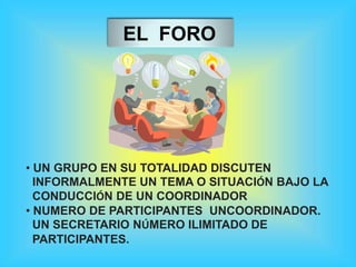 EL FORO
• UN GRUPO EN SU TOTALIDAD DISCUTEN
INFORMALMENTE UN TEMA O SITUACIÓN BAJO LA
CONDUCCIÓN DE UN COORDINADOR
• NUMERO DE PARTICIPANTES UNCOORDINADOR.
UN SECRETARIO NÚMERO ILIMITADO DE
PARTICIPANTES.
 